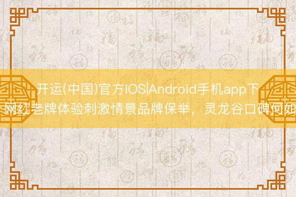 开运(中国)官方IOS|Android手机app下载 网红老牌体验刺激情景品牌保举，灵龙谷口碑何如样