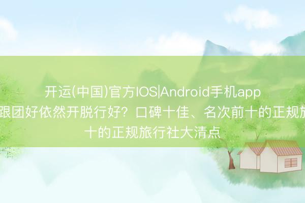 开运(中国)官方IOS|Android手机app下载 去西藏跟团好依然开脱行好？口碑十佳、名次前十的正规旅行社大清点