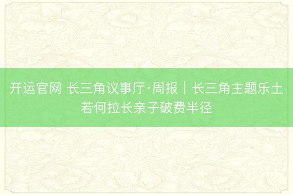 开运官网 长三角议事厅·周报｜长三角主题乐土若何拉长亲子破费半径