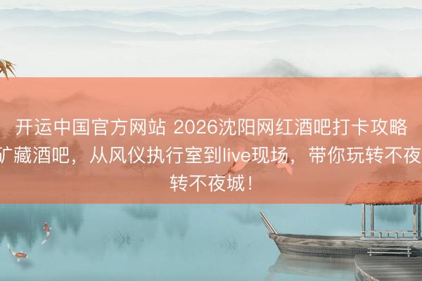 开运中国官方网站 2026沈阳网红酒吧打卡攻略：矿藏酒吧，从风仪执行室到live现场，带你玩转不夜城！