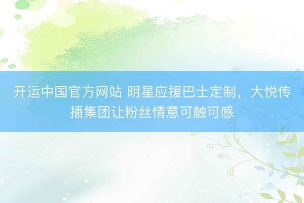 开运中国官方网站 明星应援巴士定制，大悦传播集团让粉丝情意可触可感