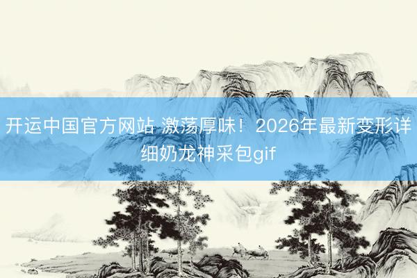开运中国官方网站 激荡厚味！2026年最新变形详细奶龙神采包gif