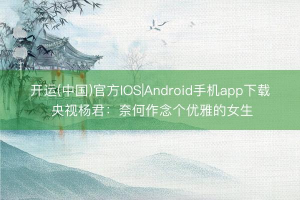 开运(中国)官方IOS|Android手机app下载 央视杨君：奈何作念个优雅的女生
