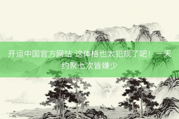 开运中国官方网站 这体格也太犯规了吧！一天约聚七次皆嫌少