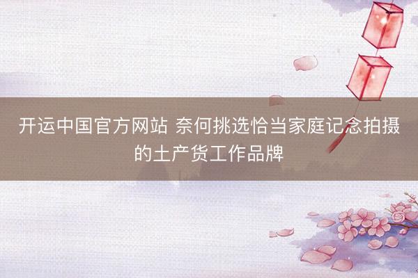 开运中国官方网站 奈何挑选恰当家庭记念拍摄的土产货工作品牌