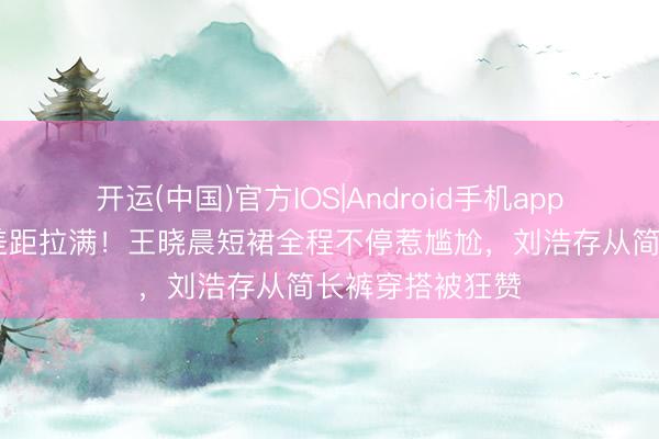 开运(中国)官方IOS|Android手机app下载 同场活动差距拉满！王晓晨短裙全程不停惹尴尬，刘浩存从简长裤穿搭被狂赞
