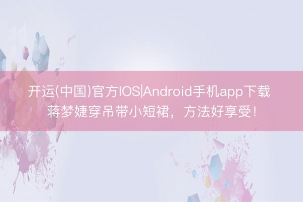 开运(中国)官方IOS|Android手机app下载 蒋梦婕穿吊带小短裙，方法好享受！