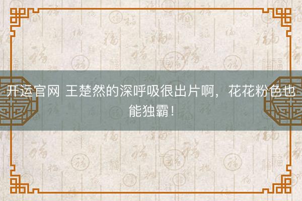 开运官网 王楚然的深呼吸很出片啊，花花粉色也能独霸！