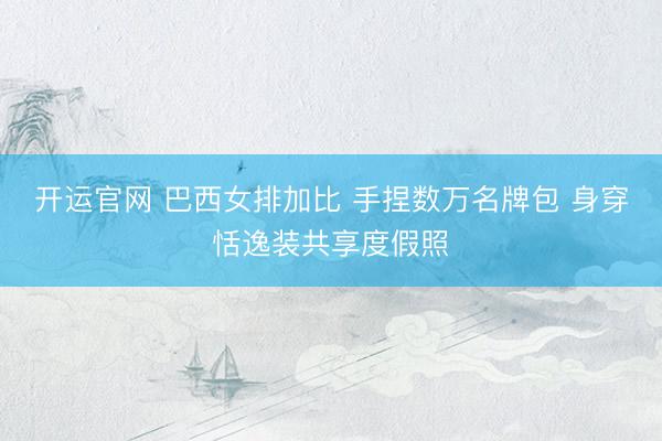 开运官网 巴西女排加比 手捏数万名牌包 身穿恬逸装共享度假照