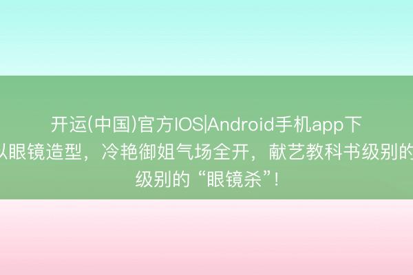 开运(中国)官方IOS|Android手机app下载 彭小苒以眼镜造型，冷艳御姐气场全开，献艺教科书级别的 “眼镜杀”！