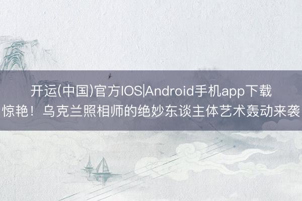 开运(中国)官方IOS|Android手机app下载 惊艳！乌克兰照相师的绝妙东谈主体艺术轰动来袭！