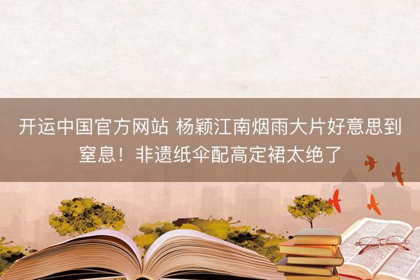 开运中国官方网站 杨颖江南烟雨大片好意思到窒息！非遗纸伞配高定裙太绝了