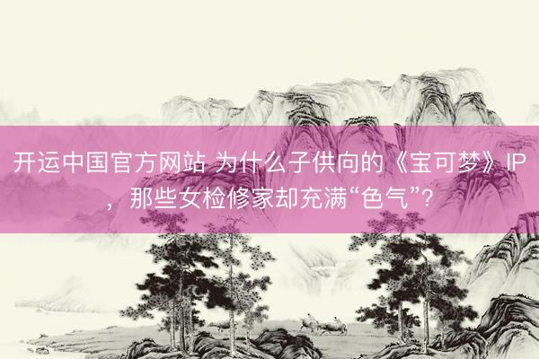 开运中国官方网站 为什么子供向的《宝可梦》IP，那些女检修家却充满“色气”？