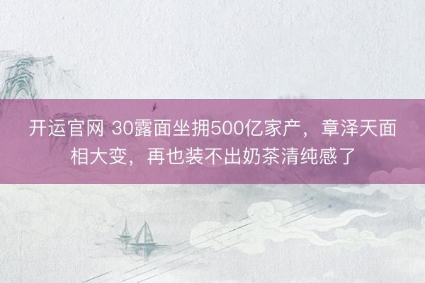 开运官网 30露面坐拥500亿家产，章泽天面相大变，再也装不出奶茶清纯感了