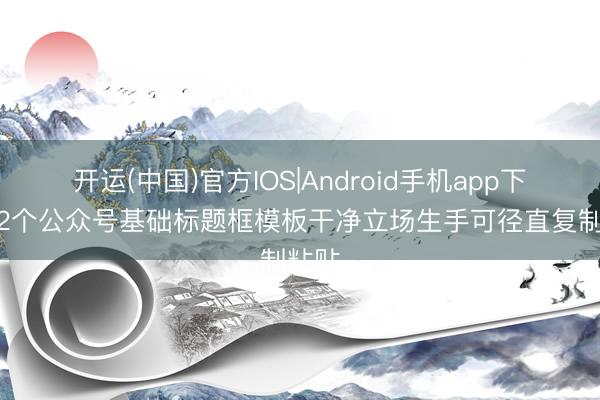 开运(中国)官方IOS|Android手机app下载 12个公众号基础标题框模板干净立场生手可径直复制粘贴