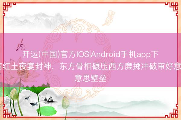 开运(中国)官方IOS|Android手机app下载 宋茜红土夜宴封神，东方骨相碾压西方糜掷冲破审好意思壁垒