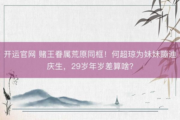 开运官网 赌王眷属荒原同框！何超琼为妹妹蹦迪庆生，29岁年岁差算啥？