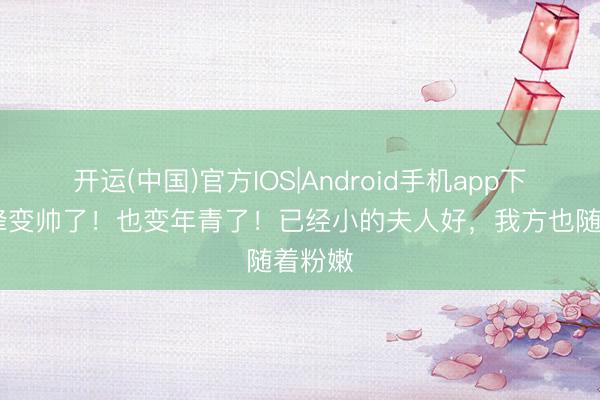 开运(中国)官方IOS|Android手机app下载 汪峰变帅了！也变年青了！已经小的夫人好，我方也随着粉嫩