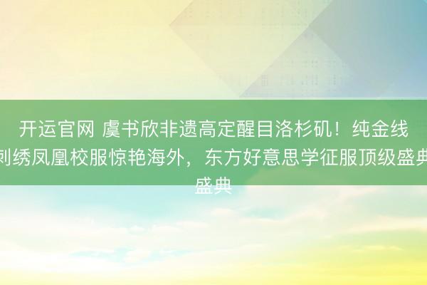 开运官网 虞书欣非遗高定醒目洛杉矶！纯金线刺绣凤凰校服惊艳海外，东方好意思学征服顶级盛典