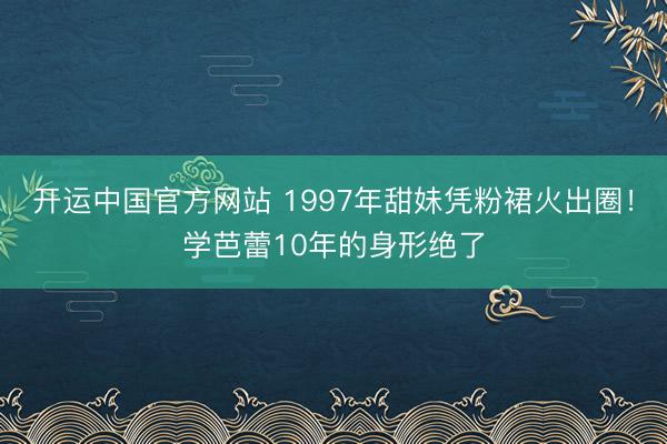 开运中国官方网站 1997年甜妹凭粉裙火出圈！学芭蕾10年的身形绝了
