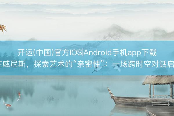 开运(中国)官方IOS|Android手机app下载 在威尼斯，探索艺术的“亲密性”：一场跨时空对话启幕