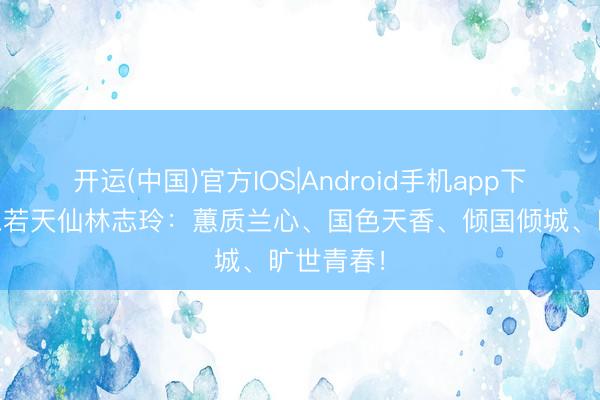 开运(中国)官方IOS|Android手机app下载 好意思若天仙林志玲：蕙质兰心、国色天香、倾国倾城、旷世青春！