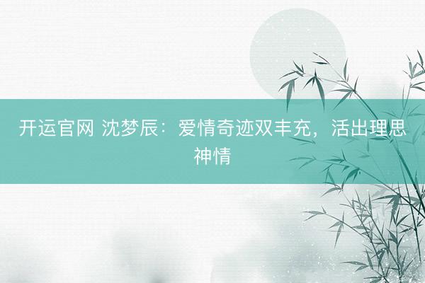 开运官网 沈梦辰:爱情奇迹双丰充,活出理思神情