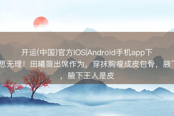 开运(中国)官方IOS|Android手机app下载 审好意思无理！田曦薇出席作为，穿抹胸瘦成皮包骨，腋下王人是皮