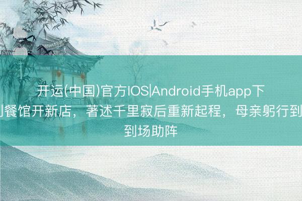 开运(中国)官方IOS|Android手机app下载 告别餐馆开新店，著述千里寂后重新起程，母亲躬行到场助阵