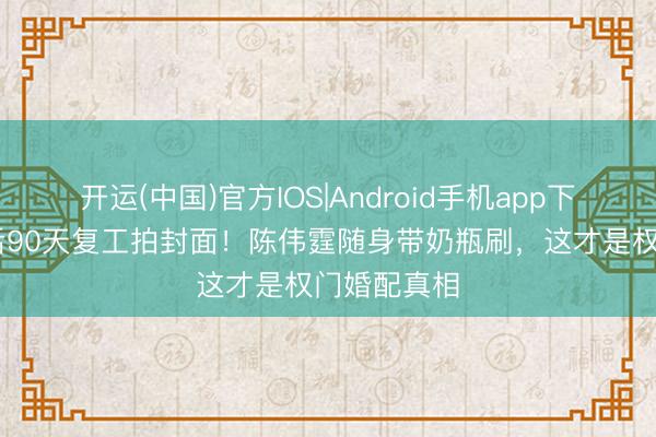 开运(中国)官方IOS|Android手机app下载 何穗产后90天复工拍封面！陈伟霆随身带奶瓶刷，这才是权门婚配真相