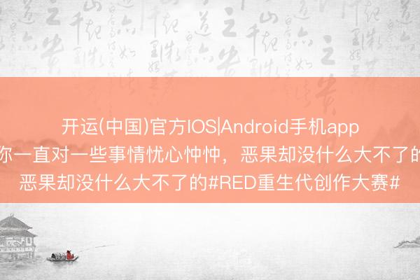 开运(中国)官方IOS|Android手机app下载 真理的是，有手艺你一直对一些事情忧心忡忡，恶果却没什么大不了的#RED重生代创作大赛#