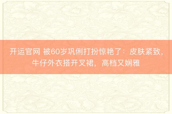 开运官网 被60岁巩俐打扮惊艳了:皮肤紧致,牛仔外衣搭开叉裙,高档又娴雅