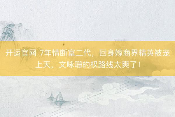 开运官网 7年情断富二代，回身嫁商界精英被宠上天，文咏珊的权路线太爽了！