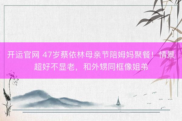 开运官网 47岁蔡依林母亲节陪姆妈聚餐！情景超好不显老，和外甥同框像姐弟