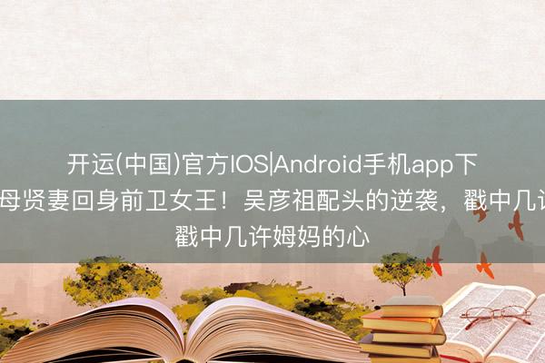 开运(中国)官方IOS|Android手机app下载 13年良母贤妻回身前卫女王！吴彦祖配头的逆袭，戳中几许姆妈的心