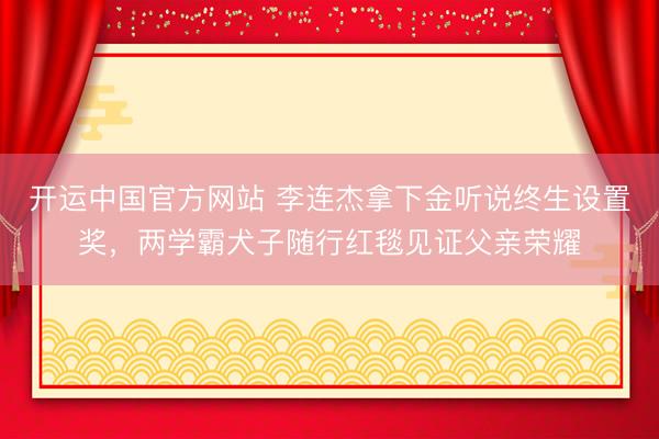 开运中国官方网站 李连杰拿下金听说终生设置奖，两学霸犬子随行红毯见证父亲荣耀