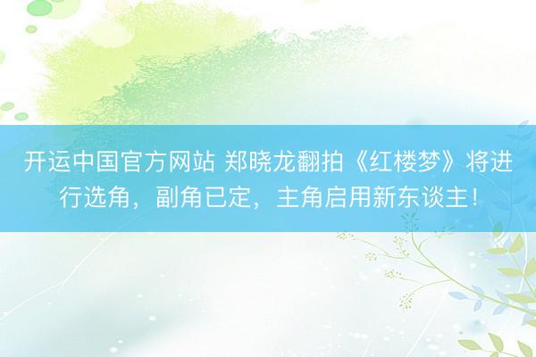开运中国官方网站 郑晓龙翻拍《红楼梦》将进行选角，副角已定，主角启用新东谈主！