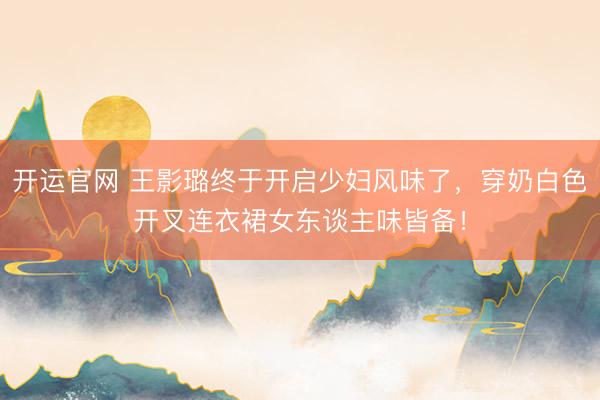 开运官网 王影璐终于开启少妇风味了，穿奶白色开叉连衣裙女东谈主味皆备！