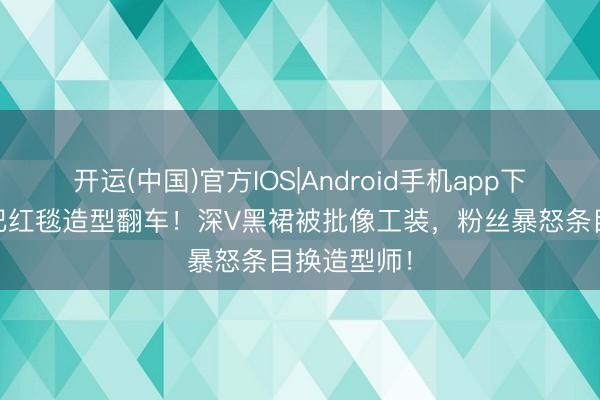 开运(中国)官方IOS|Android手机app下载 迪丽热巴红毯造型翻车！深V黑裙被批像工装，粉丝暴怒条目换造型师！
