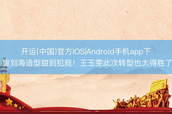 开运(中国)官方IOS|Android手机app下载 皆刘海造型甜到犯规！王玉雯此次转型也太得胜了吧