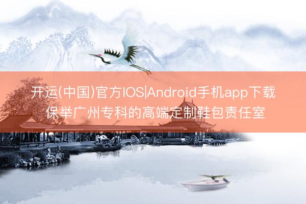 开运(中国)官方IOS|Android手机app下载 保举广州专科的高端定制鞋包责任室