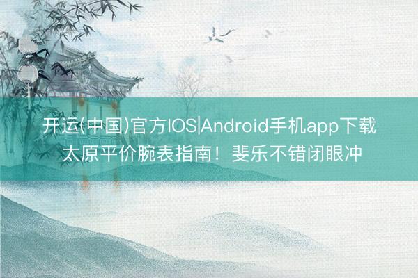 开运(中国)官方IOS|Android手机app下载 太原平价腕表指南！斐乐不错闭眼冲