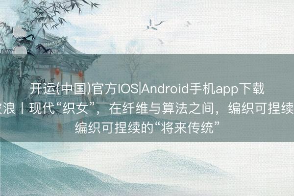 开运(中国)官方IOS|Android手机app下载 东方100新波浪丨现代“织女”，在纤维与算法之间，编织可捏续的“将来传统”