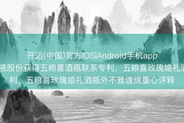 开运(中国)官方IOS|Android手机app下载 五粮液集团、五粮液股份获得五粮喜酒瓶联系专利，五粮喜玫瑰婚礼酒瓶外不雅缠绵重心评释