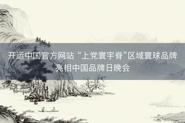 开运中国官方网站 “上党寰宇脊”区域寰球品牌亮相中国品牌日晚会