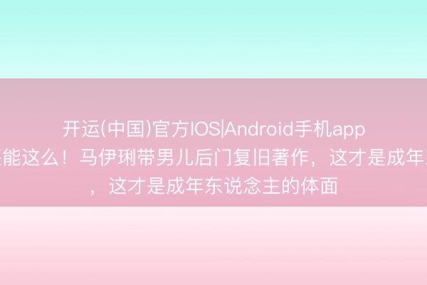 开运(中国)官方IOS|Android手机app下载 离异7年还能这么！马伊琍带男儿后门复旧著作，这才是成年东说念主的体面