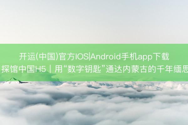 开运(中国)官方IOS|Android手机app下载 探馆中国H5｜用“数字钥匙”通达内蒙古的千年缅思