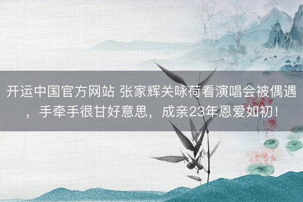开运中国官方网站 张家辉关咏荷看演唱会被偶遇，手牵手很甘好意思，成亲23年恩爱如初！