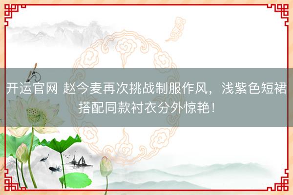 开运官网 赵今麦再次挑战制服作风，浅紫色短裙搭配同款衬衣分外惊艳！