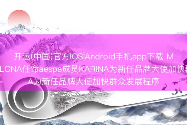 开运(中国)官方IOS|Android手机app下载 MARK & LONA任命aespa成员KARINA为新任品牌大使加快群众发展程序